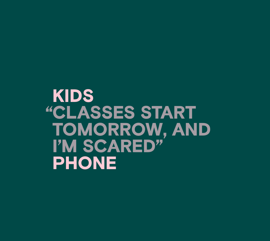 An image featuring anonymized, aggregated, paraphrased text from youth contacting Kids Help Phone for mental health support that reads, “Classes start tomorrow, and I’m scared”